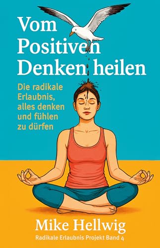 Vom Positiven Denken heilen: Die radikale Erlaubnis, alles denken und fühlen zu dürfen (Radikale Erlaubnis Projekt 4)
