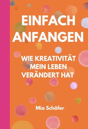 Einfach anfangen - Wie Kreativität mein Leben verändert hat: Ein kurzes Buch für kreative Seelen voller Mut, Herz & neuer Perspektiven