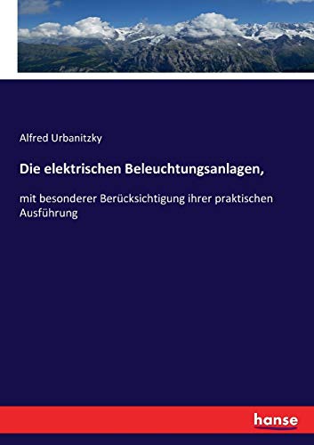 Die elektrischen Beleuchtungsanlagen,: mit besonderer Berücksichtigung ihrer praktischen Ausführung