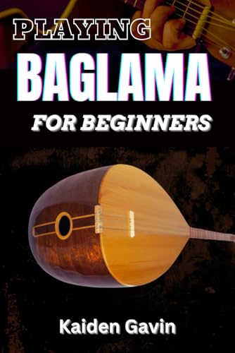 PLAYING BAGLAMA FOR BEGINNERS: Learn Essential Scales, Chords, Tuning, Finger picking Styles, Popular Songs, Practice Exercises, And Rhythms To Play Like A Pro