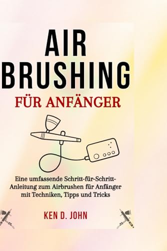 AIRBRUSHING FÜR ANFÄNGER: Eine umfassende Schritt-für-Schritt-Anleitung zum Airbrushen für Anfänger mit Techniken, Tipps und Tricks