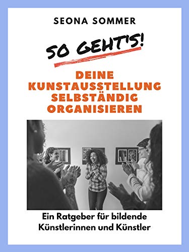 So geht's! Deine Kunstausstellung selbständig organisieren: Ein Ratgeber für bildende Künstlerinnen und Künstler
