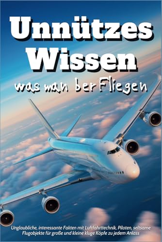 Unnützes Wissen was man über Fliegen: Unglaubliche, interessante Fakten mit Luftfahrttechnik, Piloten, seltsame Flugobjekte für große und kleine kluge Köpfe zu jedem Anlass