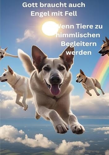 Gott braucht auch Engel mit Fell - Wenn Tiere zu himmlischen Begleitern werden: Engel auf vier Pfoten: Vom unvergänglichen Band zwischen Tierseele und Himmel