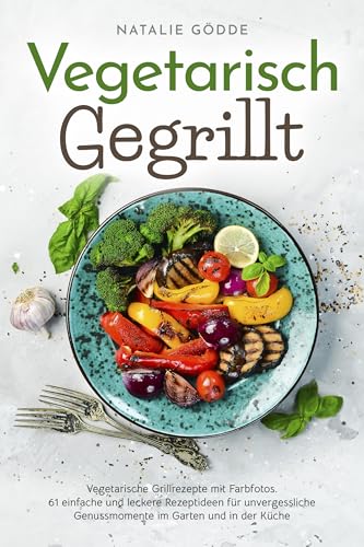 Vegetarisch Gegrillt: Vegetarische Grillrezepte mit Farbfotos. 61 einfache und leckere Rezeptideen für unvergessliche Genussmomente im Garten und in der Küche