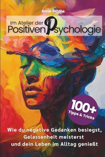 Im Atelier der Positiven Psychologie: 100+ Tipps und Tricks, wie du negative Gedanken besiegst, Gelassenheit meisterst und dein Leben im Alltag genießt