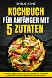 Kochbuch für Anfänger mit 5 Zutaten: Schnelle, einfache und leckere Rezepte für Anfänger, Berufstätige und Studenten mit nur 5 Zutaten.