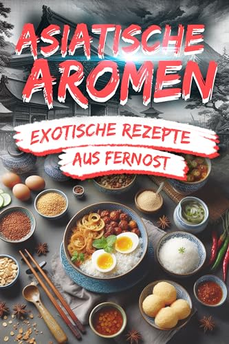 Asiatische Aromen: Exotische Rezepte aus Fernost: Entdecken Sie die kulinarische Vielfalt Asiens – Von einfachen Leckereien bis zu raffinierten Gerichten für ein authentisches Genusserlebnis
